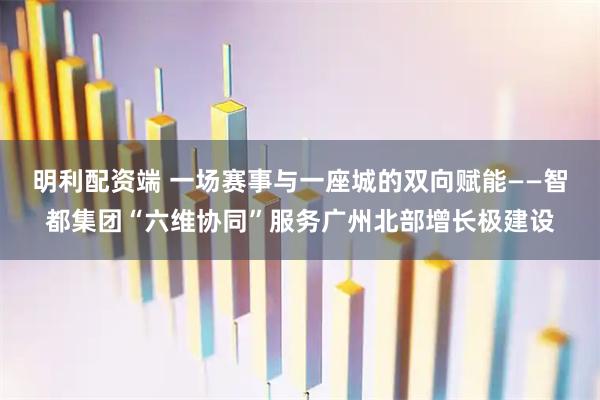 明利配资端 一场赛事与一座城的双向赋能——智都集团“六维协同”服务广州北部增长极建设