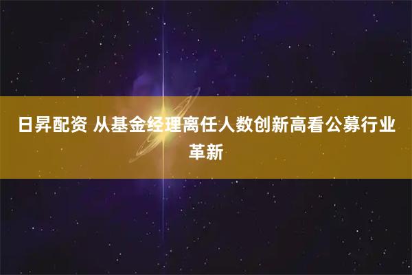 日昇配资 从基金经理离任人数创新高看公募行业革新
