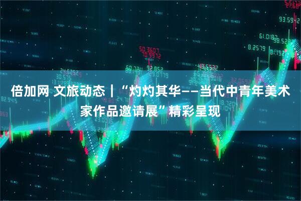 倍加网 文旅动态｜“灼灼其华——当代中青年美术家作品邀请展”精彩呈现