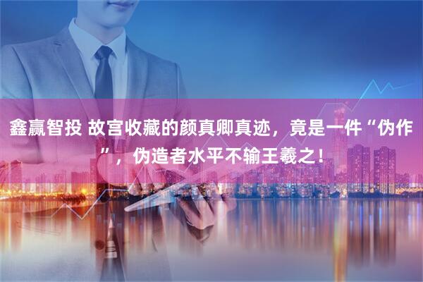 鑫赢智投 故宫收藏的颜真卿真迹，竟是一件“伪作”，伪造者水平不输王羲之！