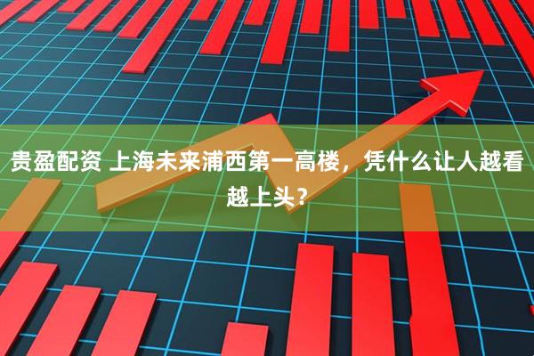贵盈配资 上海未来浦西第一高楼，凭什么让人越看越上头？