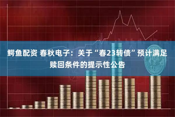 鳄鱼配资 春秋电子：关于“春23转债”预计满足赎回条件的提示性公告