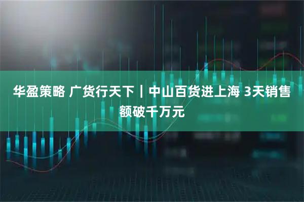 华盈策略 广货行天下｜中山百货进上海 3天销售额破千万元