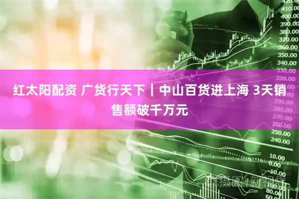 红太阳配资 广货行天下｜中山百货进上海 3天销售额破千万元