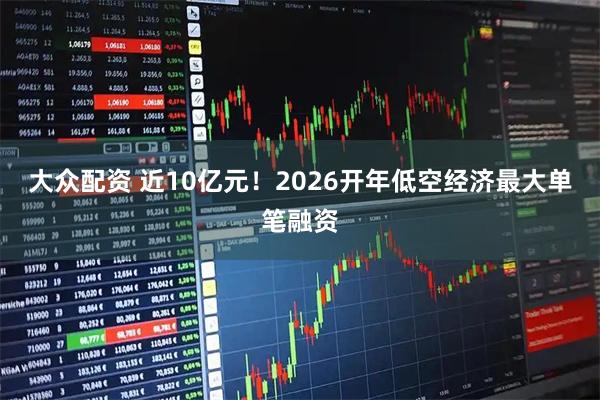 大众配资 近10亿元！2026开年低空经济最大单笔融资