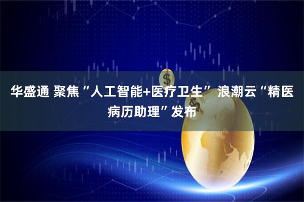 华盛通 聚焦“人工智能+医疗卫生” 浪潮云“精医病历助理”发布