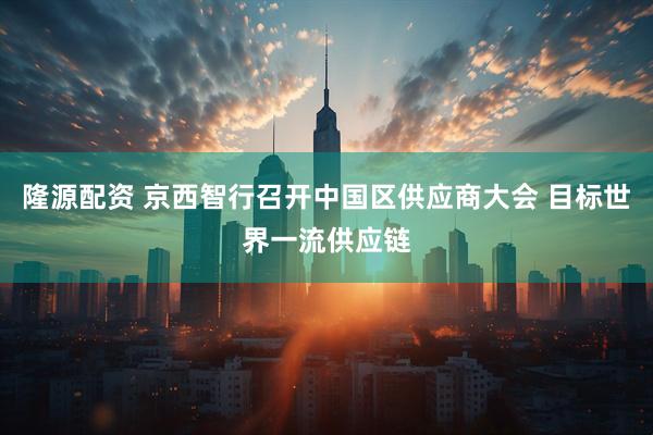 隆源配资 京西智行召开中国区供应商大会 目标世界一流供应链