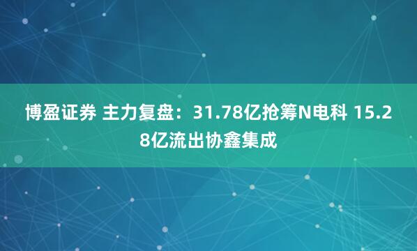 博盈证券 主力复盘：31.78亿抢筹N电科 15.28亿流出协鑫集成