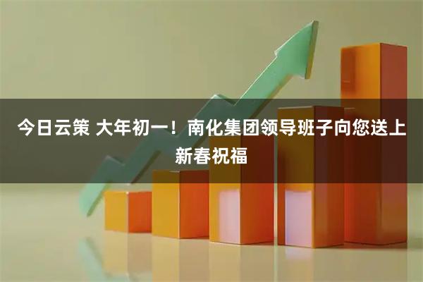 今日云策 大年初一！南化集团领导班子向您送上新春祝福