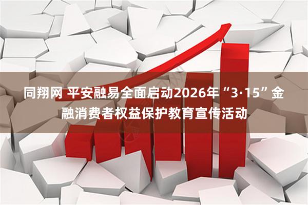 同翔网 平安融易全面启动2026年“3·15”金融消费者权益保护教育宣传活动