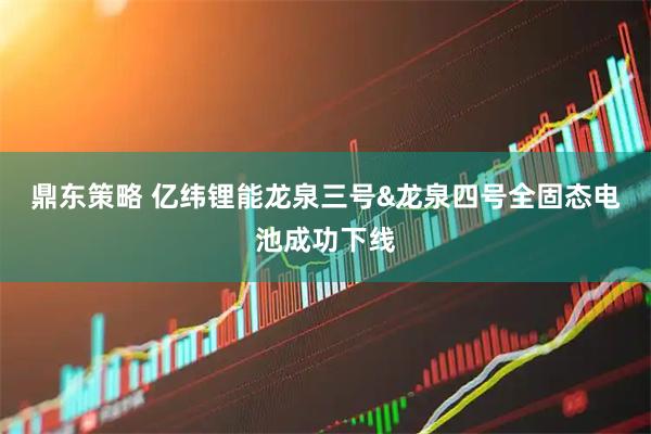 鼎东策略 亿纬锂能龙泉三号&龙泉四号全固态电池成功下线