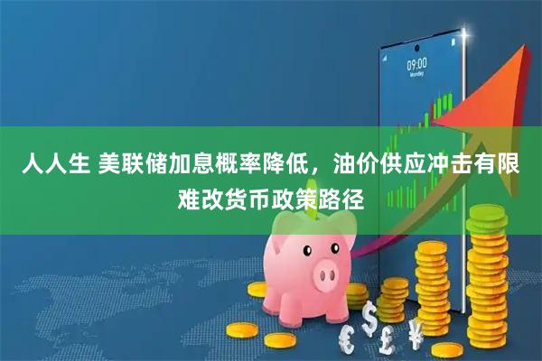 人人生 美联储加息概率降低，油价供应冲击有限难改货币政策路径