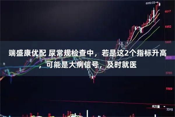 端盛康优配 尿常规检查中，若是这2个指标升高，可能是大病信号，及时就医