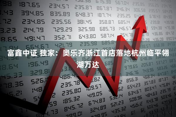 富鑫中证 独家：奥乐齐浙江首店落地杭州临平翎湖万达