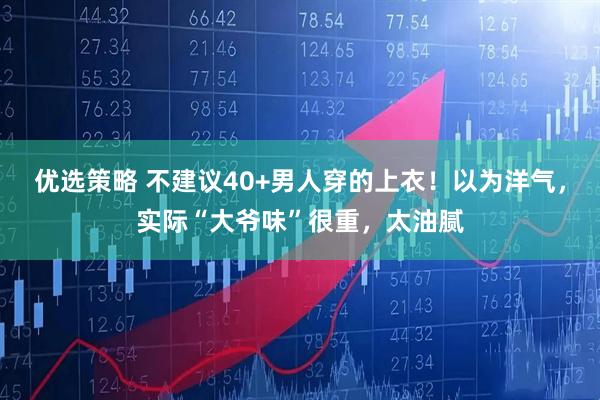 优选策略 不建议40+男人穿的上衣！以为洋气，实际“大爷味”很重，太油腻