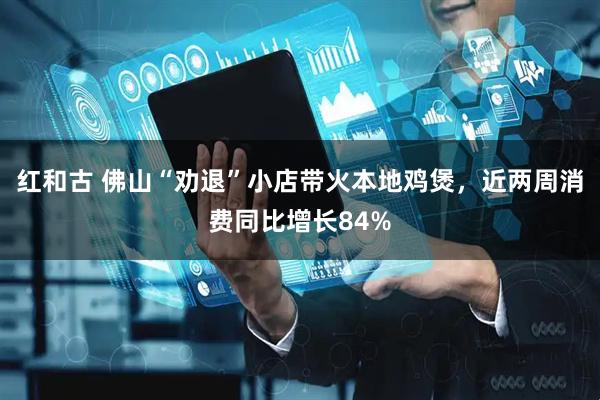红和古 佛山“劝退”小店带火本地鸡煲，近两周消费同比增长84%