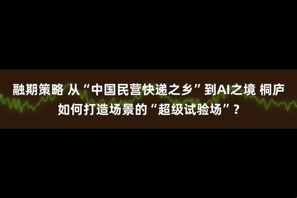 融期策略 从“中国民营快递之乡”到AI之境 桐庐如何打造场景的“超级试验场”？