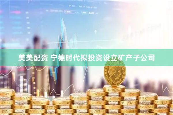 美美配资 宁德时代拟投资设立矿产子公司