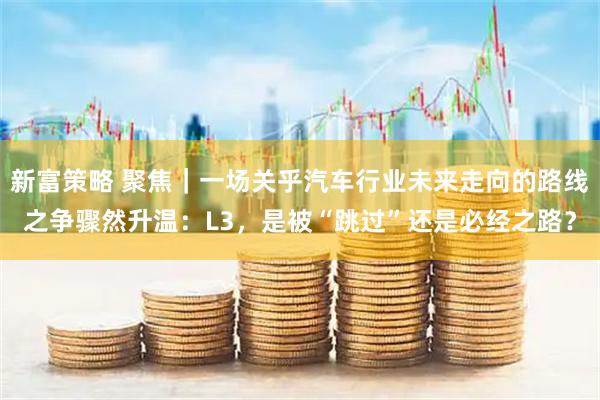 新富策略 聚焦｜一场关乎汽车行业未来走向的路线之争骤然升温：L3，是被“跳过”还是必经之路？