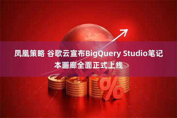 凤凰策略 谷歌云宣布BigQuery Studio笔记本画廊全面正式上线