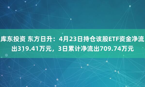 库东投资 东方日升：4月23日持仓该股ETF资金净流出319.41万元，3日累计净流出709.74万元