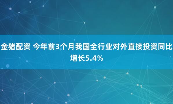 金猪配资 今年前3个月我国全行业对外直接投资同比增长5.4%