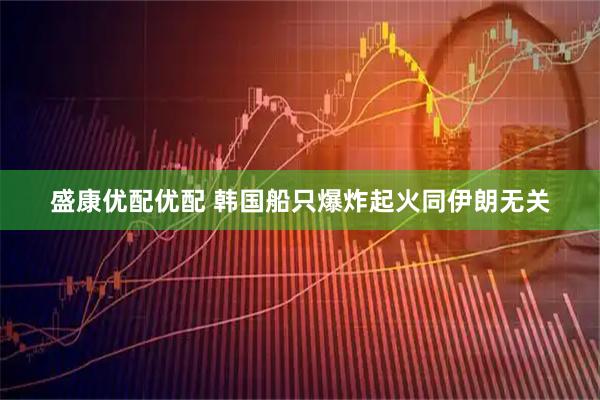 盛康优配优配 韩国船只爆炸起火同伊朗无关