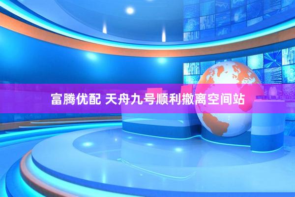 富腾优配 天舟九号顺利撤离空间站