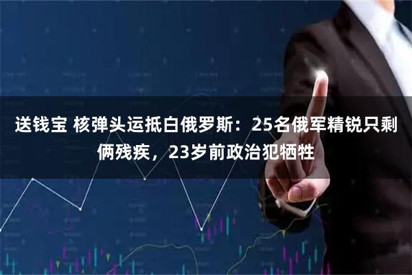 送钱宝 核弹头运抵白俄罗斯：25名俄军精锐只剩俩残疾，23岁前政治犯牺牲