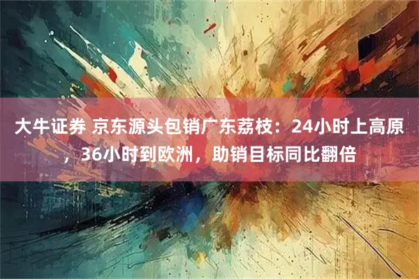 大牛证券 京东源头包销广东荔枝：24小时上高原，36小时到欧洲，助销目标同比翻倍