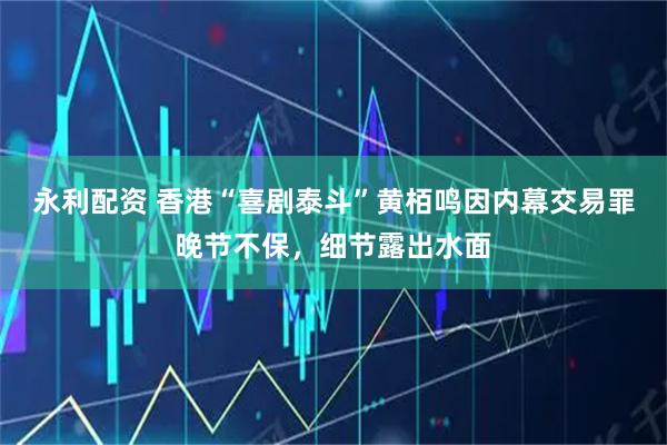 永利配资 香港“喜剧泰斗”黄栢鸣因内幕交易罪晚节不保,细节露出水面