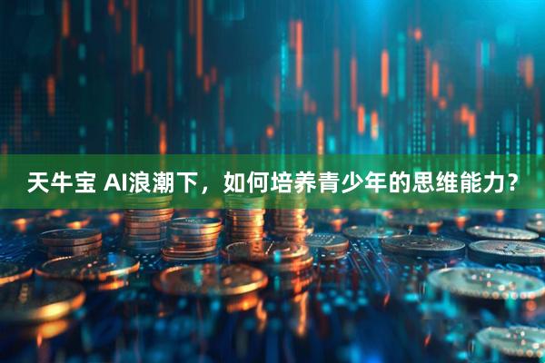 天牛宝 AI浪潮下，如何培养青少年的思维能力？