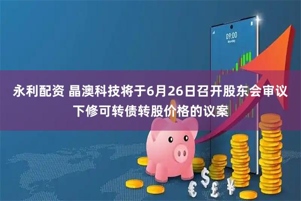 永利配资 晶澳科技将于6月26日召开股东会审议下修可转债转股价格的议案