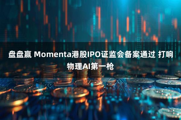 盘盘赢 Momenta港股IPO证监会备案通过 打响物理AI第一枪