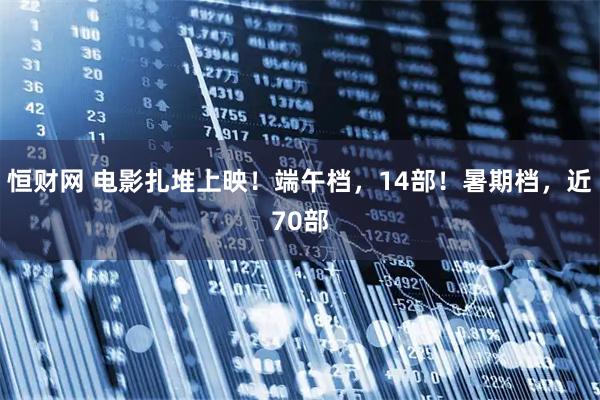 恒财网 电影扎堆上映！端午档，14部！暑期档，近70部