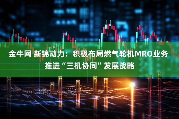 金牛网 新锦动力:积极布局燃气轮机MRO业务 推进“三机协同”发展战略