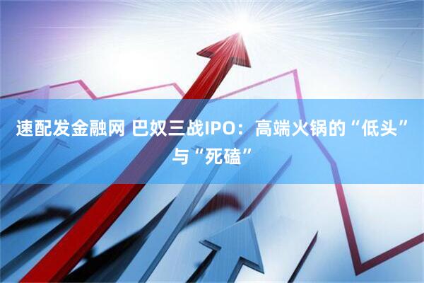 速配发金融网 巴奴三战IPO：高端火锅的“低头”与“死磕”