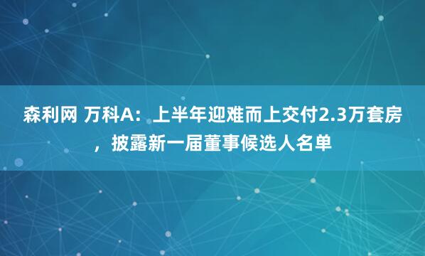 森利网 万科A：上半年迎难而上交付2.3万套房，披露新一届董事候选人名单