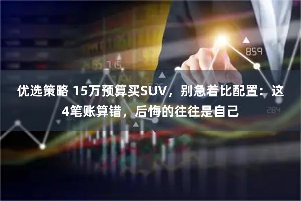 优选策略 15万预算买SUV,别急着比配置:这4笔账算错,后悔的往往是自己