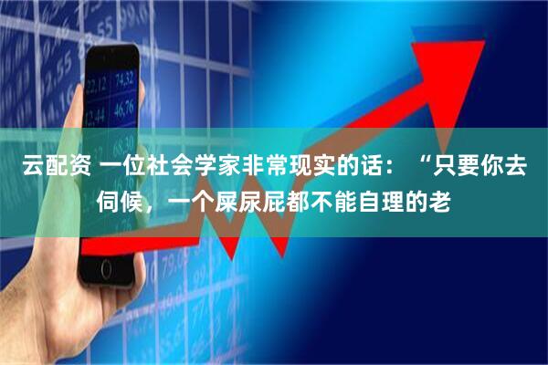 云配资 一位社会学家非常现实的话： “只要你去伺候，一个屎尿屁都不能自理的老