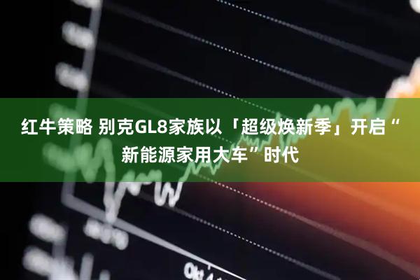 红牛策略 别克GL8家族以「超级焕新季」开启“新能源家用大车”时代
