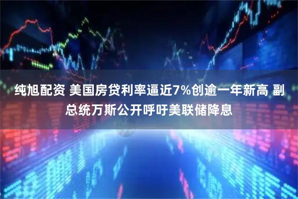 纯旭配资 美国房贷利率逼近7%创逾一年新高 副总统万斯公开呼吁美联储降息